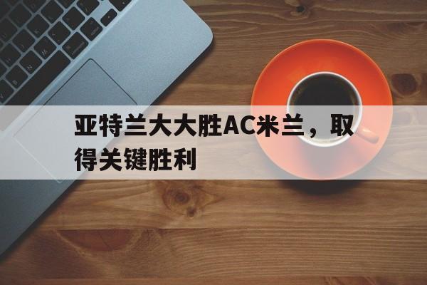包含亚特兰大大胜AC米兰,取得关键胜利的词条 包含亚特兰大大胜AC米兰,取得关键胜利的词条